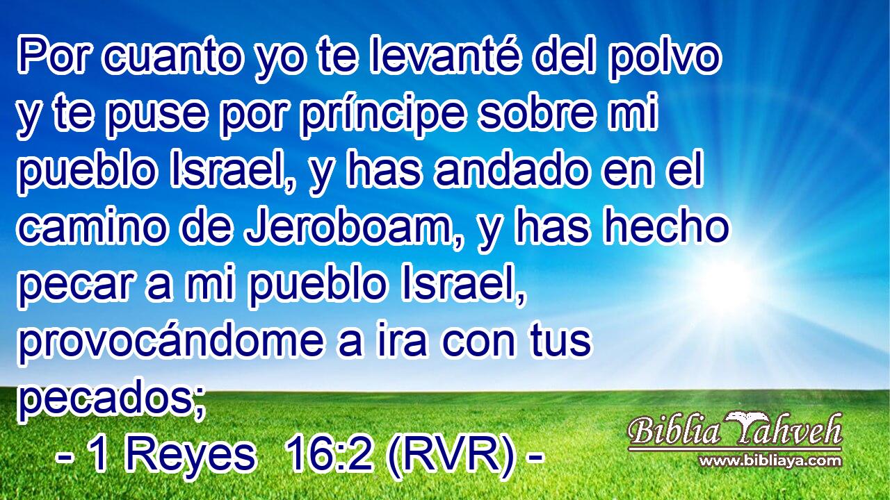 Por cuanto yo te levanté del polvo y te puse por príncipe sobre mi pueblo Israel, y has andado en el camino de Jeroboam, y has hecho pecar a mi pueblo Israel, provocándome a ira con tus pecados;