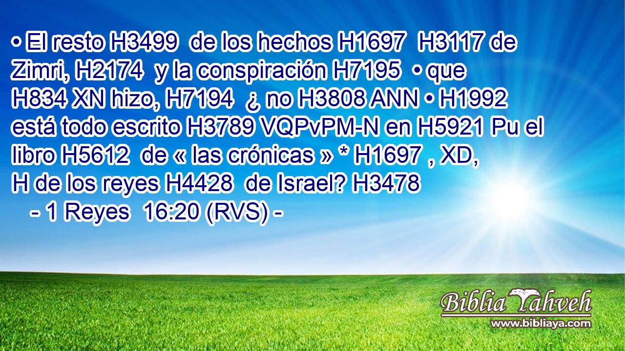 • El resto H3499  de los hechos H1697  H3117 de Zimri, H2174  y la conspiración H7195  • que H834 XN hizo, H7194  ¿ no H3808 ANN • H1992  está todo escrito H3789 VQPvPM-N en H5921 Pu el libro H5612  de « las crónicas » * H1697 , XD, H de los reyes H4428  de Israel? H3478  
