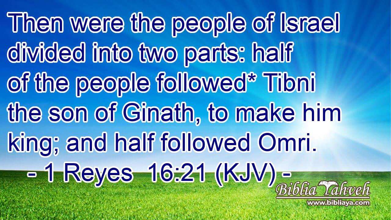 Then were the people of Israel divided into two parts: half of the people followed* Tibni the son of Ginath, to make him king; and half followed Omri.