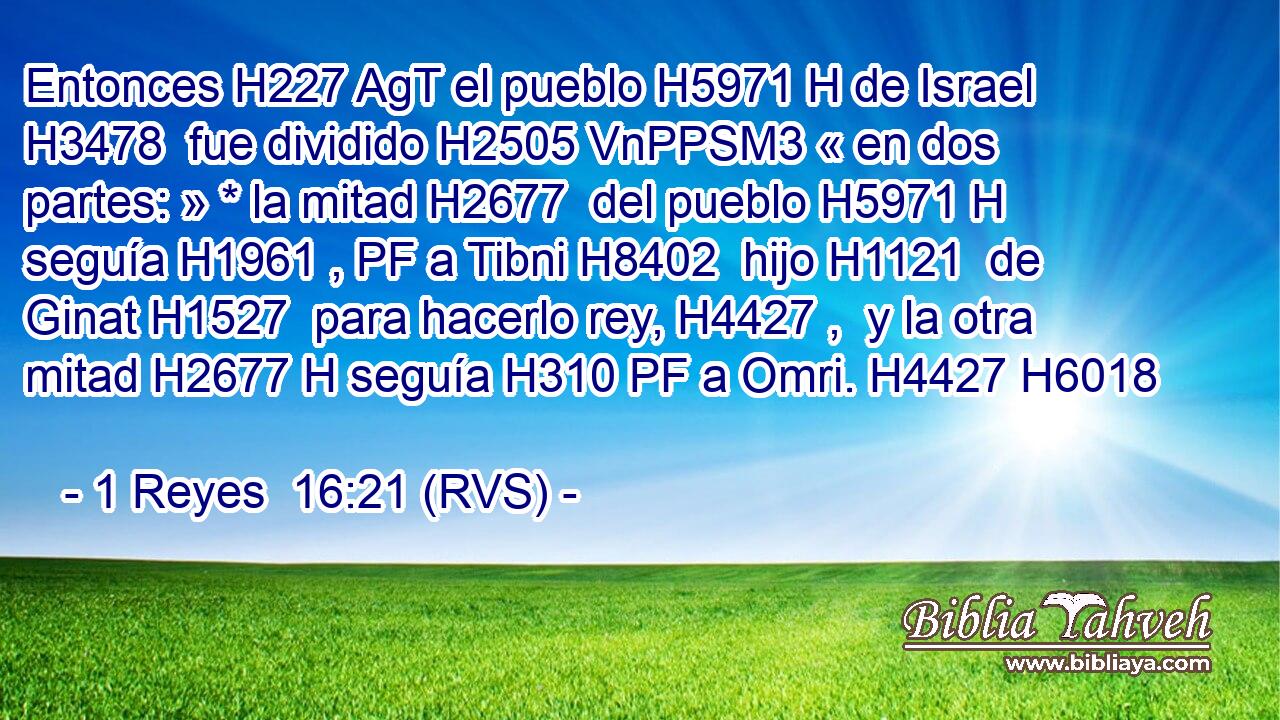 Entonces H227 AgT el pueblo H5971 H de Israel H3478  fue dividido H2505 VnPPSM3 « en dos partes: » * la mitad H2677  del pueblo H5971 H seguía H1961 , PF a Tibni H8402  hijo H1121  de Ginat H1527  para hacerlo rey, H4427 ,  y la otra mitad H2677 H seguía H310 PF a Omri. H4427 H6018  