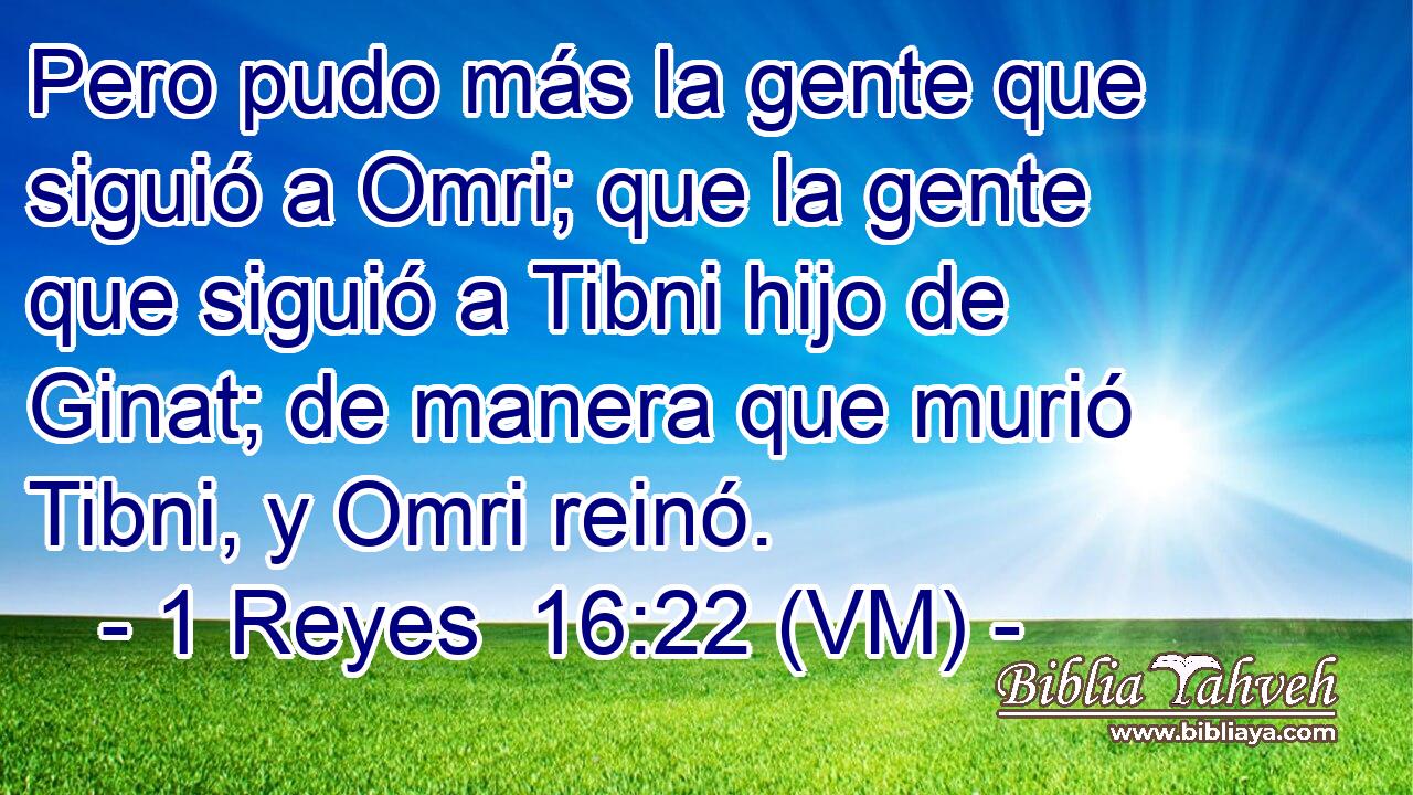  Pero pudo más la gente que siguió a Omri; que la gente que siguió a Tibni hijo de Ginat; de manera que murió Tibni, y Omri reinó. 