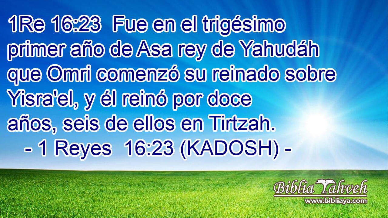  Fue en el trigésimo primer año de Asa rey de Yahudáh que Omri comenzó su reinado sobre Yisra'el, y él reinó por doce años, seis de ellos en Tirtzah. 