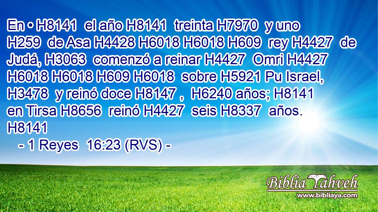En • H8141  el año H8141  treinta H7970  y uno H259  de Asa H4428 H6018 H6018 H609  rey H4427  de Judá, H3063  comenzó a reinar H4427  Omri H4427 H6018 H6018 H609 H6018  sobre H5921 Pu Israel, H3478  y reinó doce H8147 ,  H6240 años; H8141  en Tirsa H8656  reinó H4427  seis H8337  años. H8141  