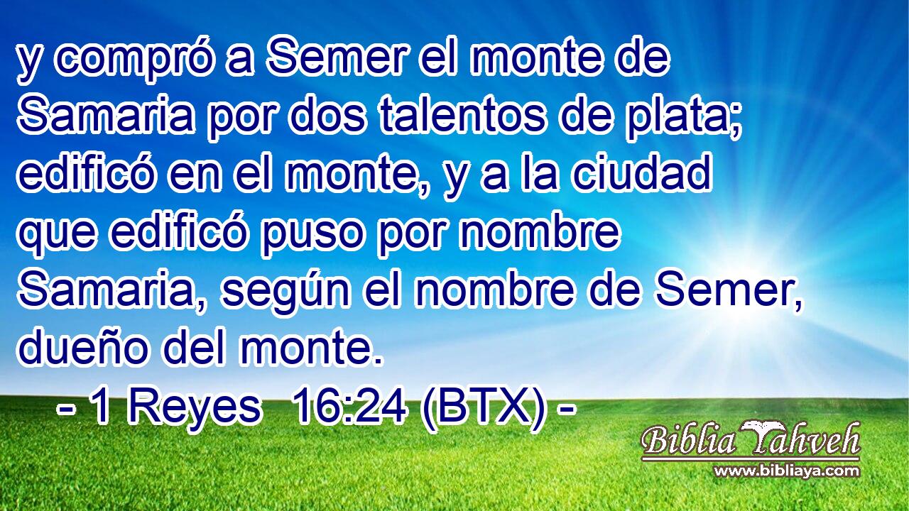 y compró a Semer el monte de Samaria por dos talentos de plata; edificó en el monte, y a la ciudad que edificó puso por nombre Samaria, según el nombre de Semer, dueño del monte.