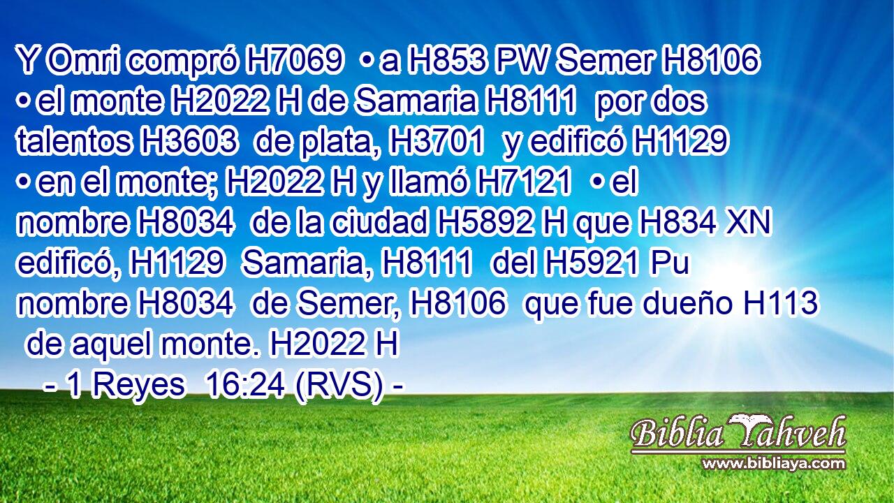 Y Omri compró H7069  • a H853 PW Semer H8106  • el monte H2022 H de Samaria H8111  por dos talentos H3603  de plata, H3701  y edificó H1129  • en el monte; H2022 H y llamó H7121  • el nombre H8034  de la ciudad H5892 H que H834 XN edificó, H1129  Samaria, H8111  del H5921 Pu nombre H8034  de Semer, H8106  que fue dueño H113  de aquel monte. H2022 H 