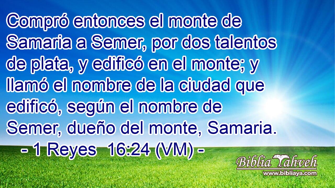  Compró entonces el monte de Samaria a Semer, por dos talentos de plata, y edificó en el monte; y llamó el nombre de la ciudad que edificó, según el nombre de Semer, dueño del monte, Samaria. 