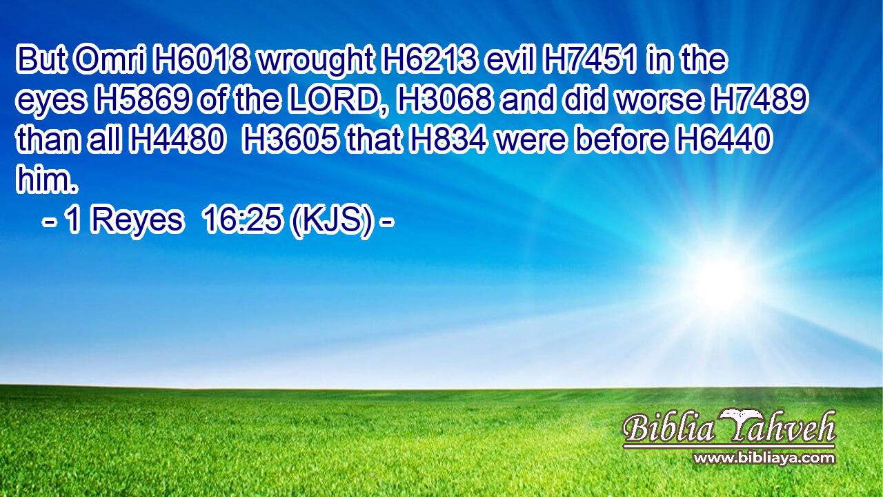 But Omri H6018 wrought H6213 evil H7451 in the eyes H5869 of the LORD, H3068 and did worse H7489 than all H4480  H3605 that H834 were before H6440 him.