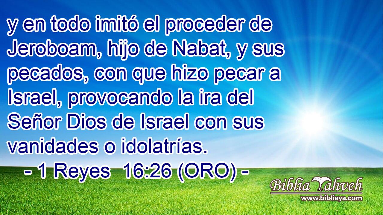  y en todo imitó el proceder de Jeroboam, hijo de Nabat, y sus pecados, con que hizo pecar a Israel, provocando la ira del Señor Dios de Israel con sus vanidades o idolatrías. 