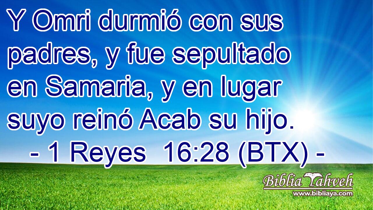 Y Omri durmió con sus padres, y fue sepultado en Samaria, y en lugar suyo reinó Acab su hijo.