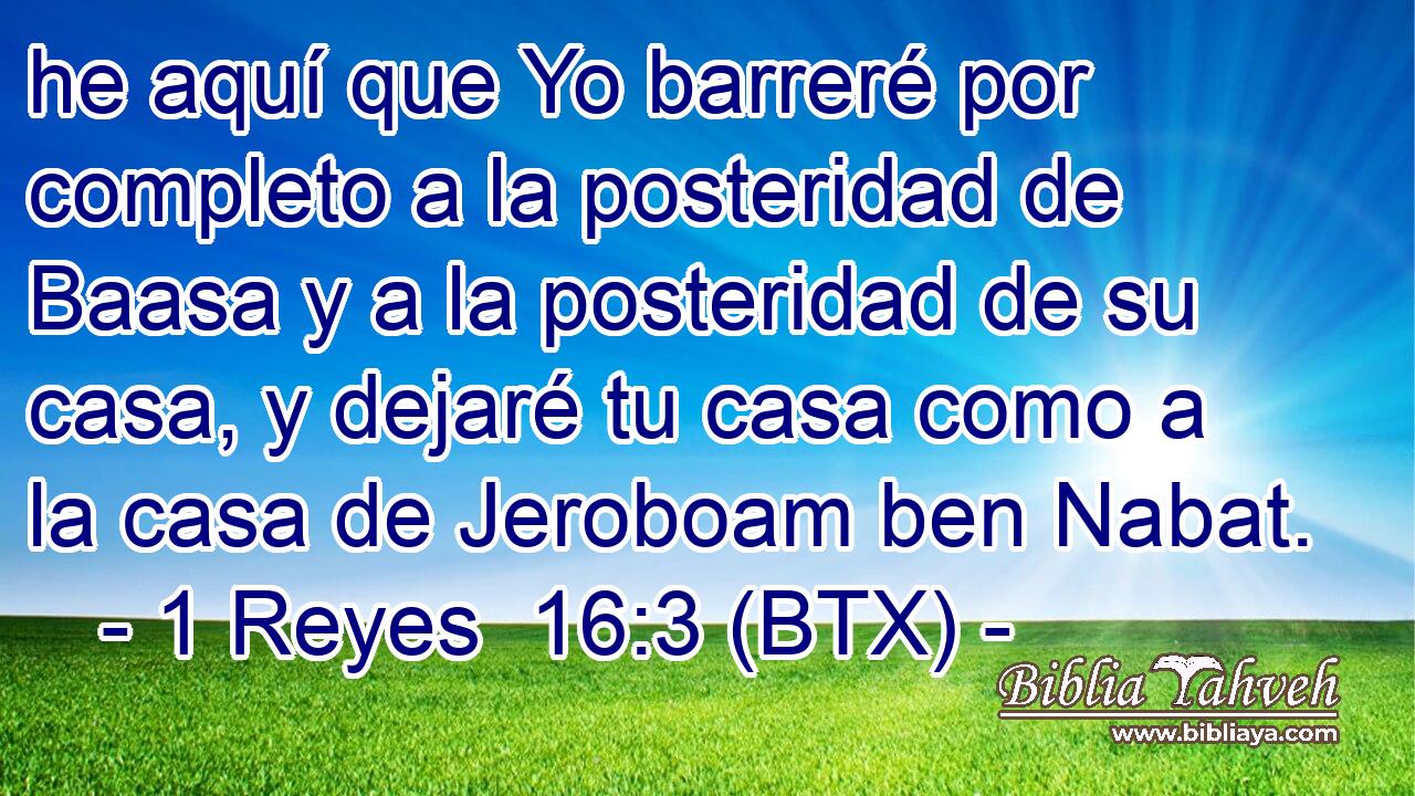 he aquí que Yo barreré por completo a la posteridad de Baasa y a la posteridad de su casa, y dejaré tu casa como a la casa de Jeroboam ben Nabat.