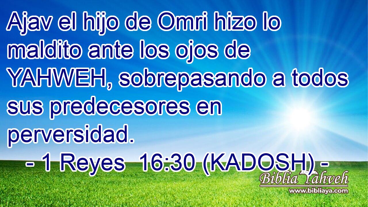  Ajav el hijo de Omri hizo lo maldito ante los ojos de YAHWEH, sobrepasando a todos sus predecesores en perversidad. 