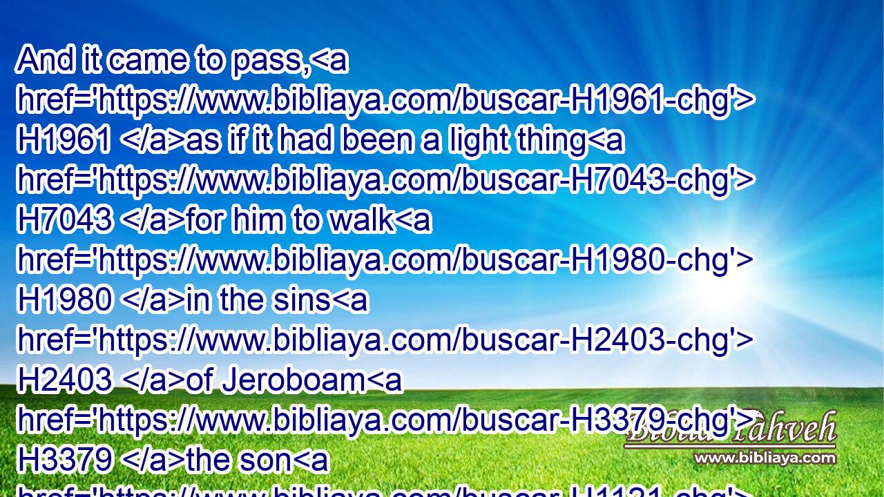 And it came to pass, H1961 as if it had been a light thing H7043 for him to walk H1980 in the sins H2403 of Jeroboam H3379 the son H1121 of Nebat, H5028 that he took H3947 to wife H802 (H853) Jezebel H348 the daughter H1323 of Ethbaal H856 king H4428 of the Zidonians, H6722 and went H1980 and served H5647 (H853) Baal, H1168 and worshipped H7812 him.