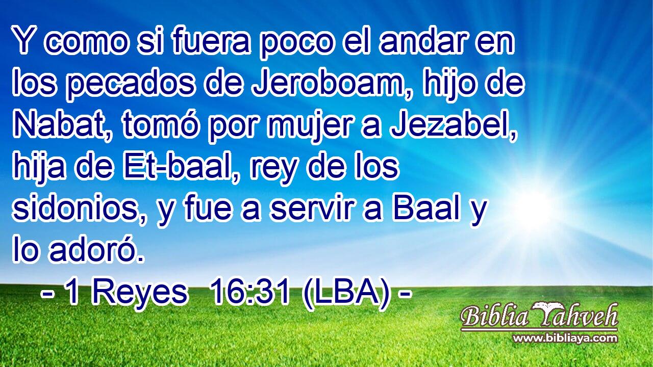 Y como si fuera poco el andar en los pecados de Jeroboam, hijo de Nabat, tomó por mujer a Jezabel, hija de Et-baal, rey de los sidonios, y fue a servir a Baal y lo adoró.