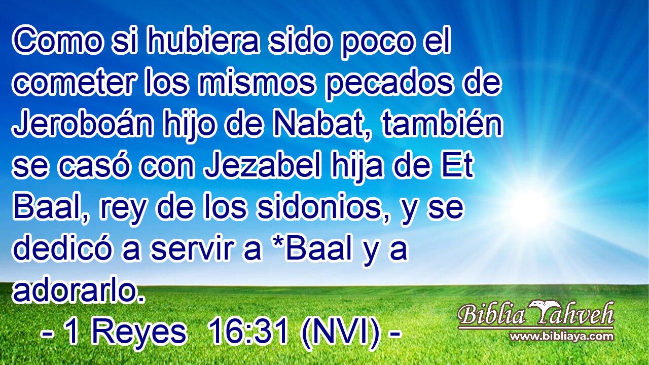  Como si hubiera sido poco el cometer los mismos pecados de Jeroboán hijo de Nabat, también se casó con Jezabel hija de Et Baal, rey de los sidonios, y se dedicó a servir a *Baal y a adorarlo. 