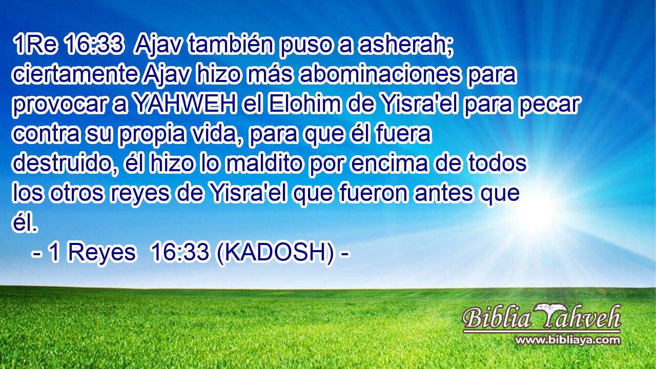  Ajav también puso a asherah; ciertamente Ajav hizo más abominaciones para provocar a YAHWEH el Elohim de Yisra'el para pecar contra su propia vida, para que él fuera destruido, él hizo lo maldito por encima de todos los otros reyes de Yisra'el que fueron antes que él. 