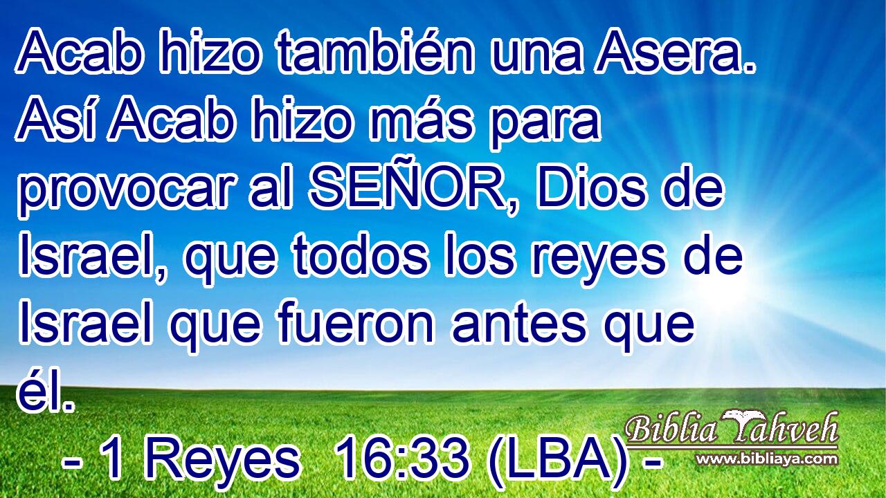 Acab hizo también una Asera. Así Acab hizo más para provocar al SEÑOR, Dios de Israel, que todos los reyes de Israel que fueron antes que él.