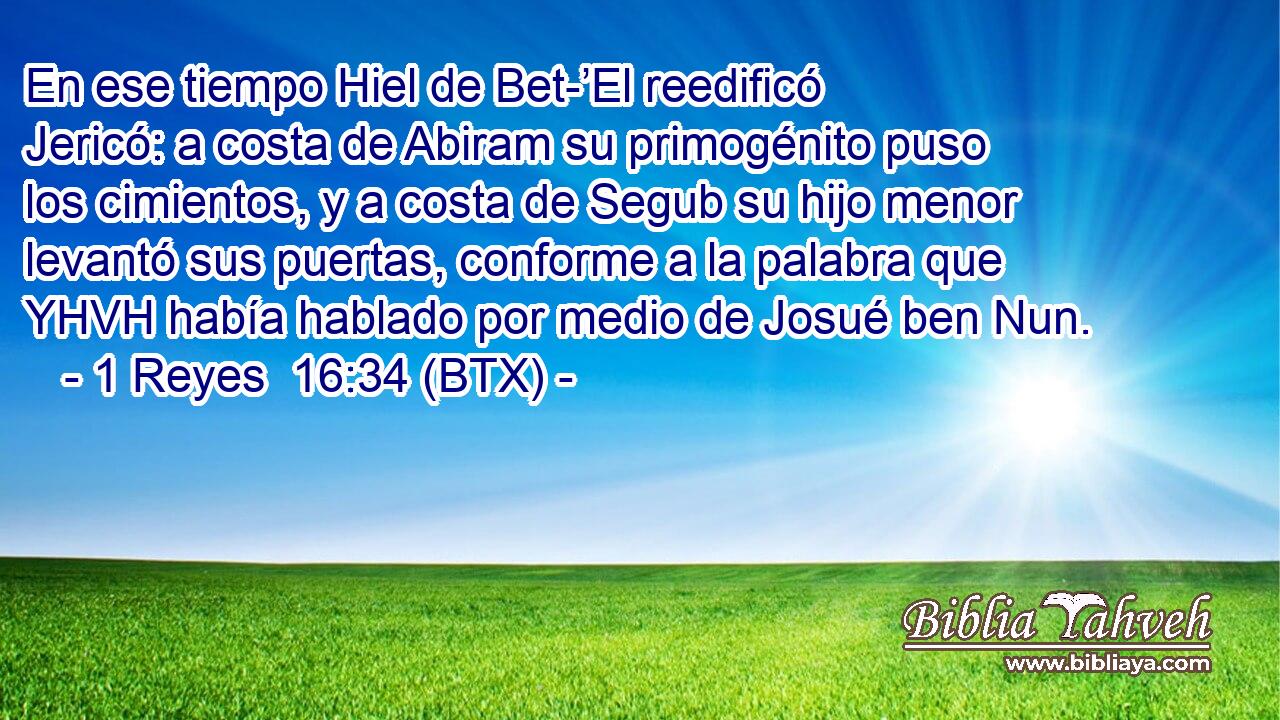 En ese tiempo Hiel de Bet-’El reedificó Jericó: a costa de Abiram su primogénito puso los cimientos, y a costa de Segub su hijo menor levantó sus puertas, conforme a la palabra que YHVH había hablado por medio de Josué ben Nun.