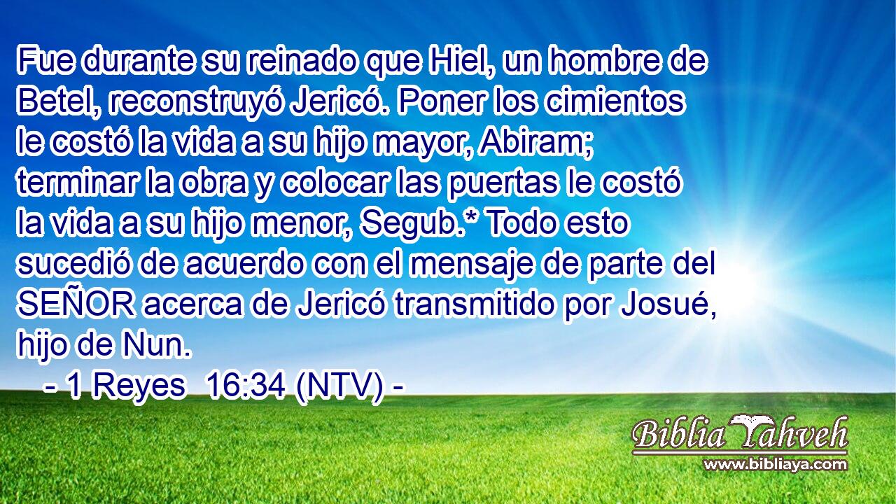 Fue durante su reinado que Hiel, un hombre de Betel, reconstruyó Jericó. Poner los cimientos le costó la vida a su hijo mayor, Abiram; terminar la obra y colocar las puertas le costó la vida a su hijo menor, Segub.* Todo esto sucedió de acuerdo con el mensaje de parte del SEÑOR acerca de Jericó transmitido por Josué, hijo de Nun.