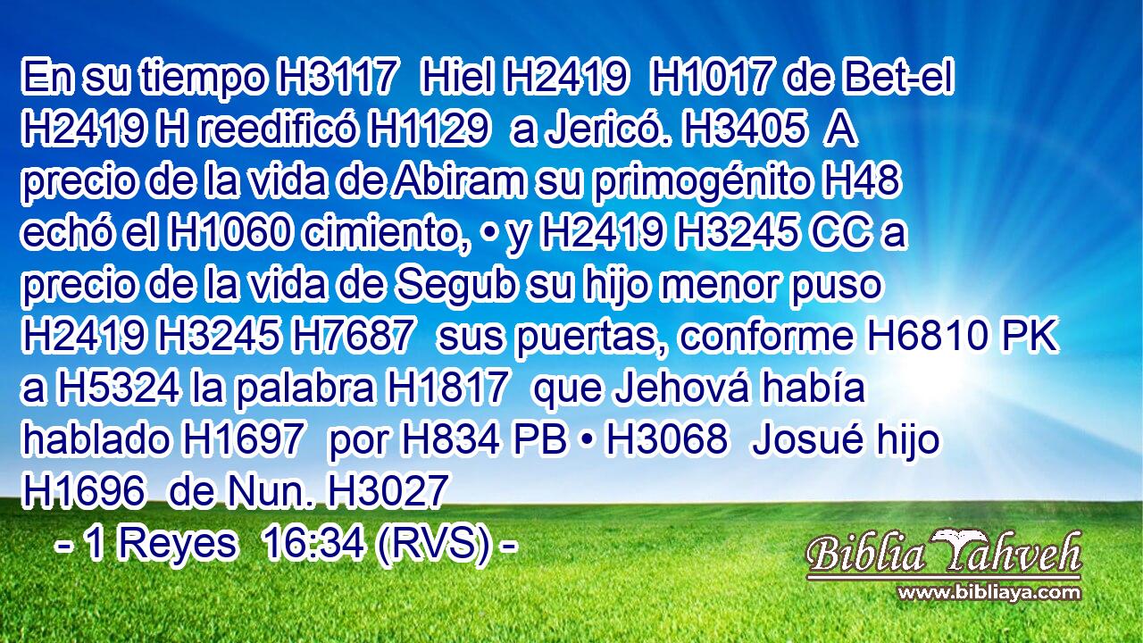 En su tiempo H3117  Hiel H2419  H1017 de Bet-el H2419 H reedificó H1129  a Jericó. H3405  A precio de la vida de Abiram su primogénito H48  echó el H1060 cimiento, • y H2419 H3245 CC a precio de la vida de Segub su hijo menor puso H2419 H3245 H7687  sus puertas, conforme H6810 PK a H5324 la palabra H1817  que Jehová había hablado H1697  por H834 PB • H3068  Josué hijo H1696  de Nun. H3027  
