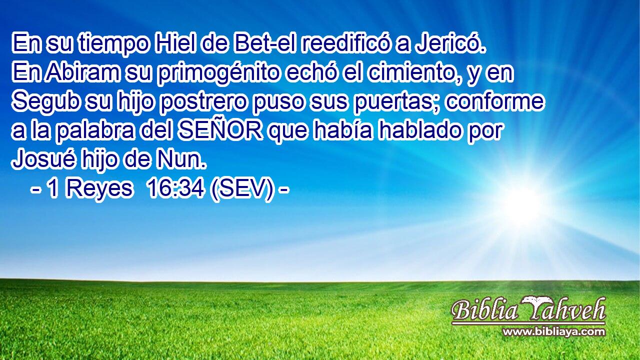 En su tiempo Hiel de Bet-el reedificó a Jericó. En Abiram su primogénito echó el cimiento, y en Segub su hijo postrero puso sus puertas; conforme a la palabra del SEÑOR que había hablado por Josué hijo de Nun.