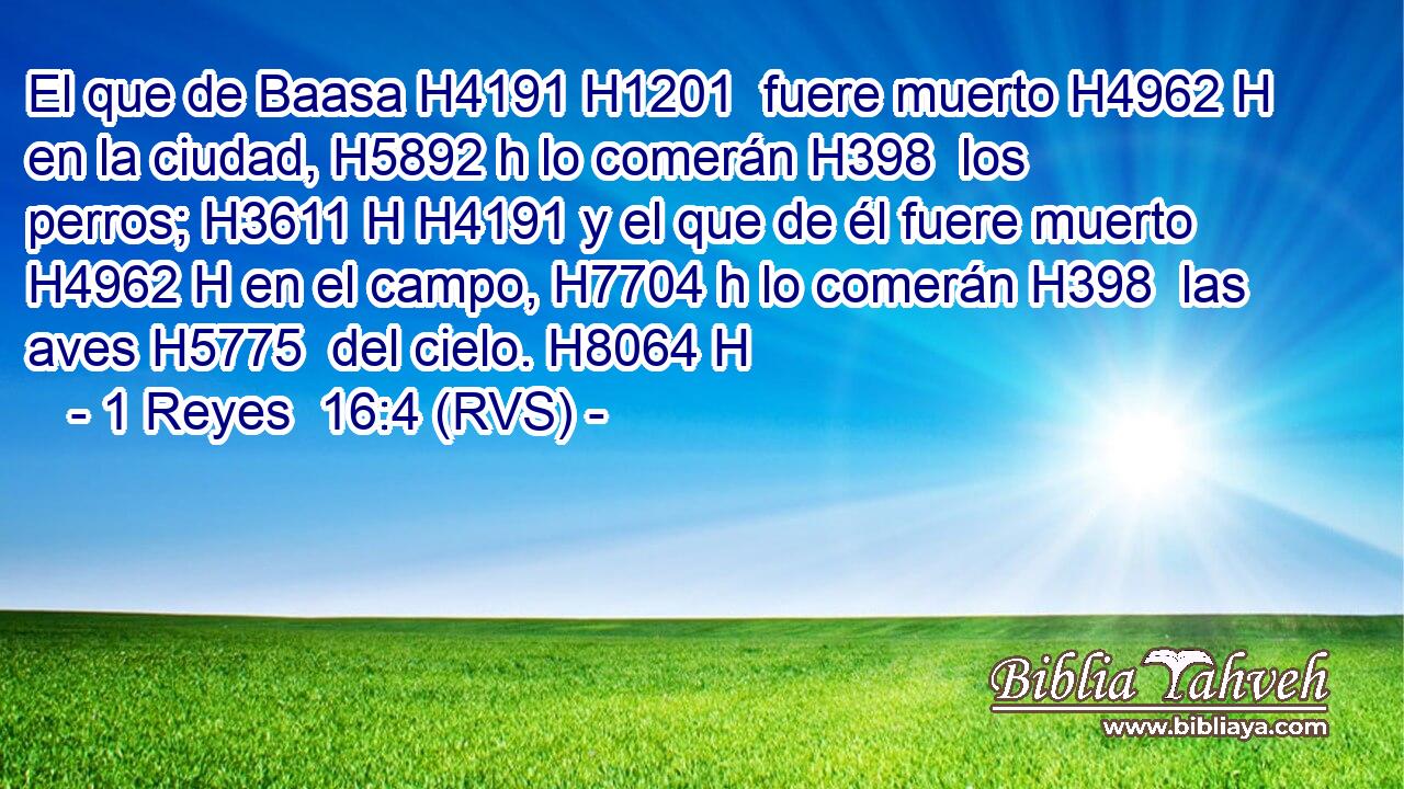 El que de Baasa H4191 H1201  fuere muerto H4962 H en la ciudad, H5892 h lo comerán H398  los perros; H3611 H H4191 y el que de él fuere muerto H4962 H en el campo, H7704 h lo comerán H398  las aves H5775  del cielo. H8064 H 