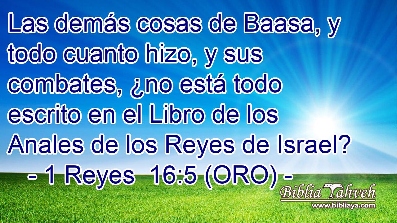  Las demás cosas de Baasa, y todo cuanto hizo, y sus combates, ¿no está todo escrito en el Libro de los Anales de los Reyes de Israel? 