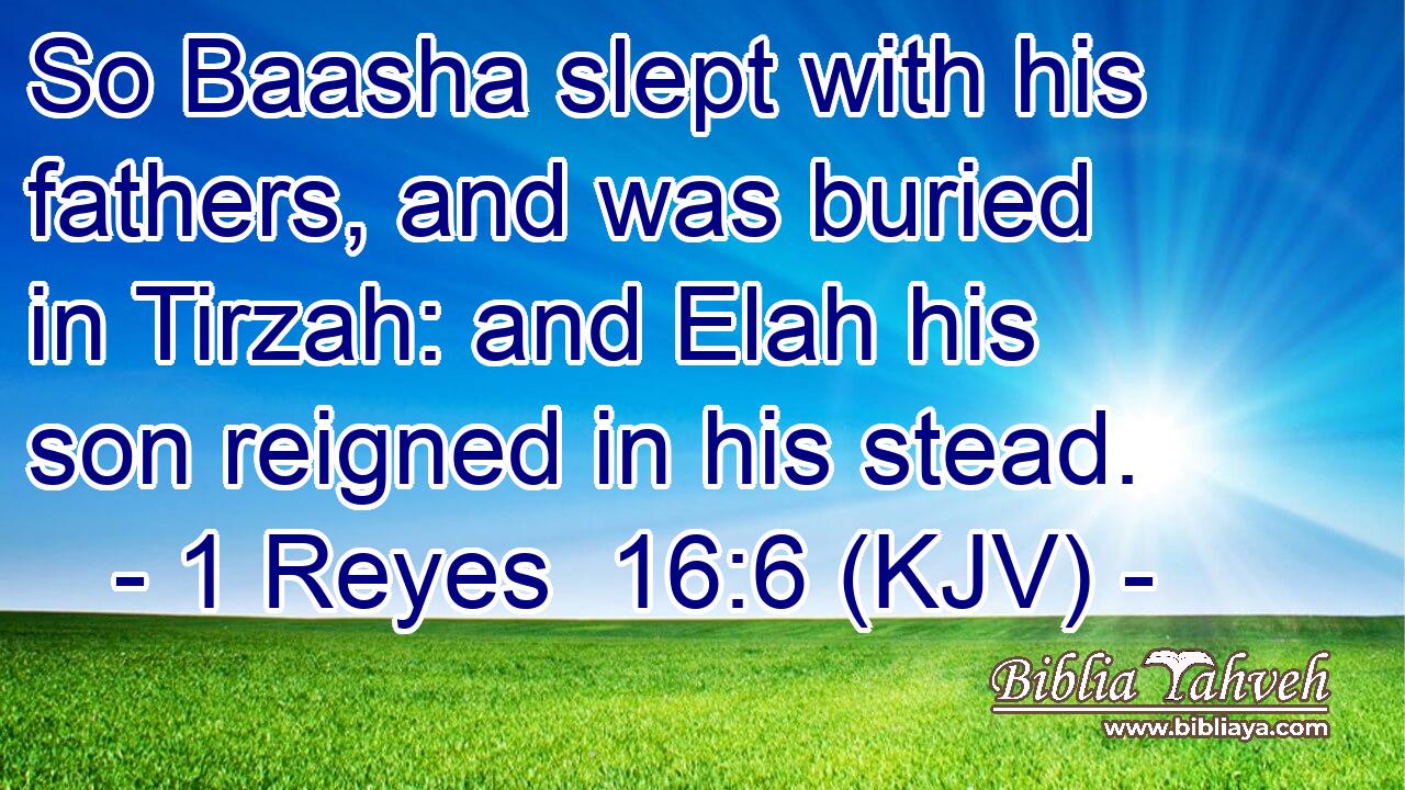 So Baasha slept with his fathers, and was buried in Tirzah: and Elah his son reigned in his stead.