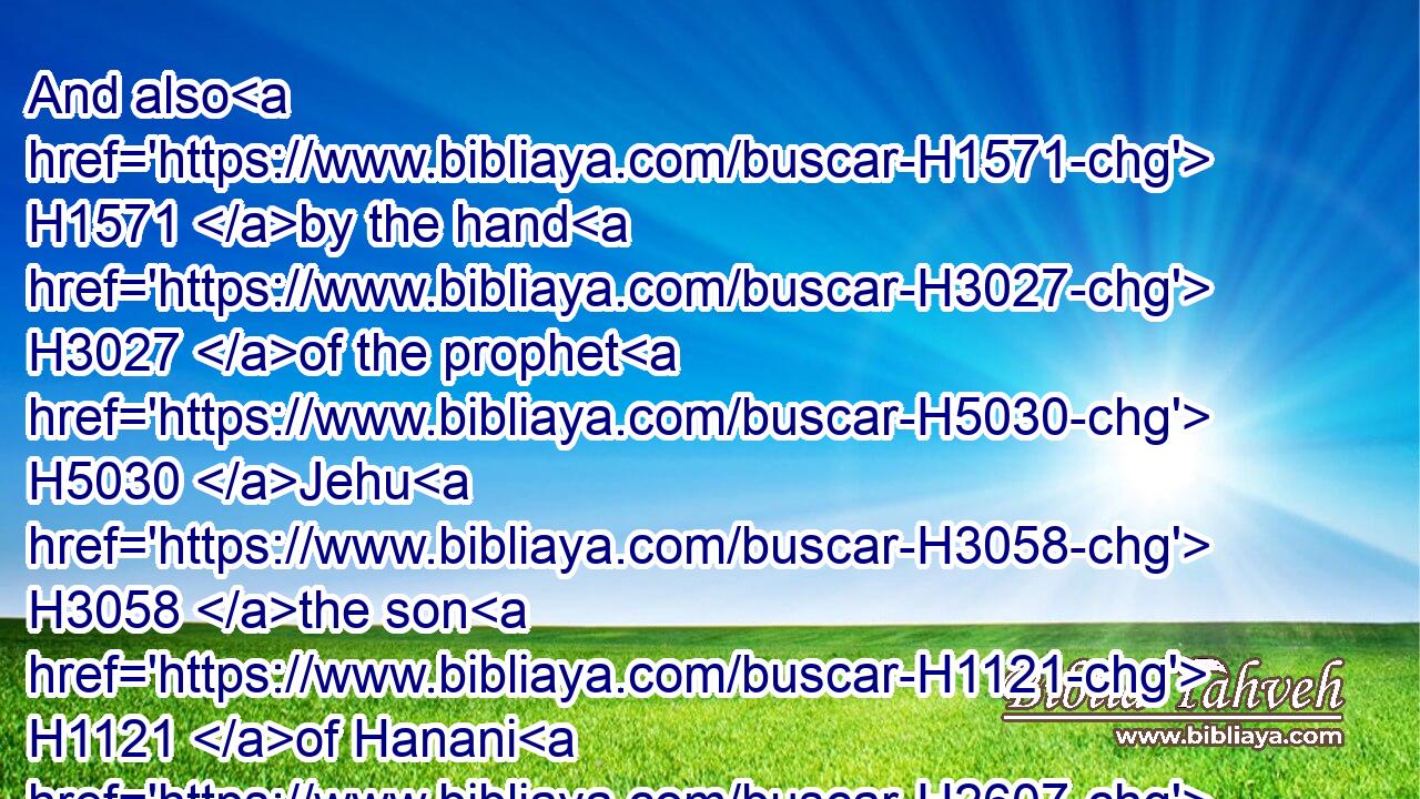 And also H1571 by the hand H3027 of the prophet H5030 Jehu H3058 the son H1121 of Hanani H2607 came H1961 the word H1697 of the LORD H3068 against H413 Baasha, H1201 and against H413 his house, H1004 even for H5921 all H3605 the evil H7451 that H834 he did H6213 in the sight H5869 of the LORD, H3068 in provoking him to anger H3707 with the work H4639 of his hands, H3027 in being H1961 like the house H1004 of Jeroboam; H3379 and because H5921  H834 he killed H5221 him.
