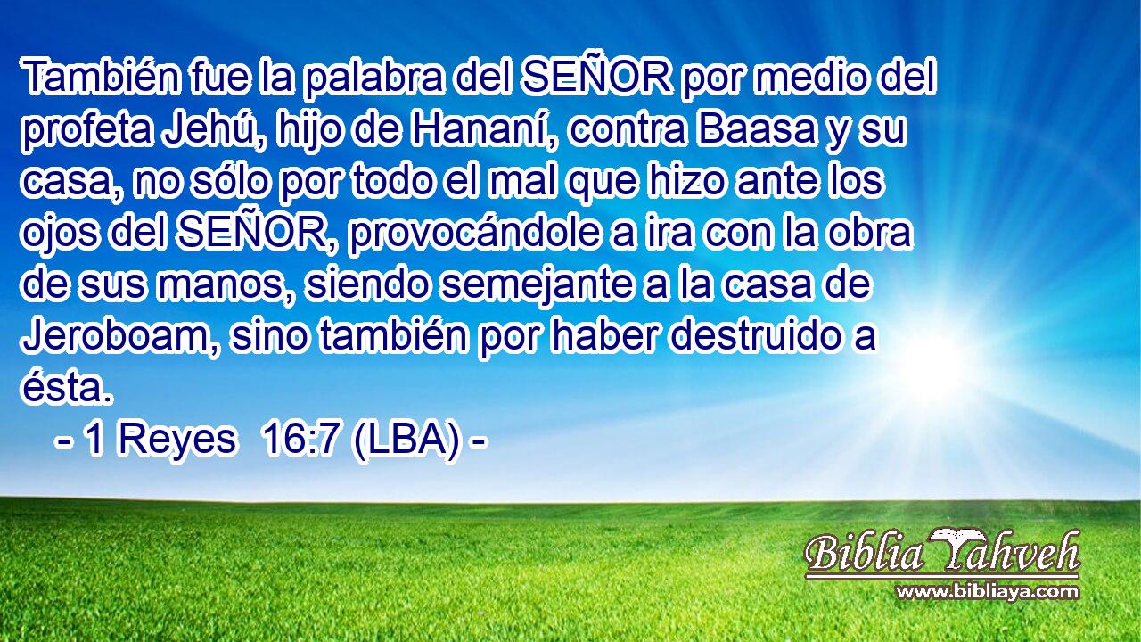 También fue la palabra del SEÑOR por medio del profeta Jehú, hijo de Hananí, contra Baasa y su casa, no sólo por todo el mal que hizo ante los ojos del SEÑOR, provocándole a ira con la obra de sus manos, siendo semejante a la casa de Jeroboam, sino también por haber destruido a ésta.