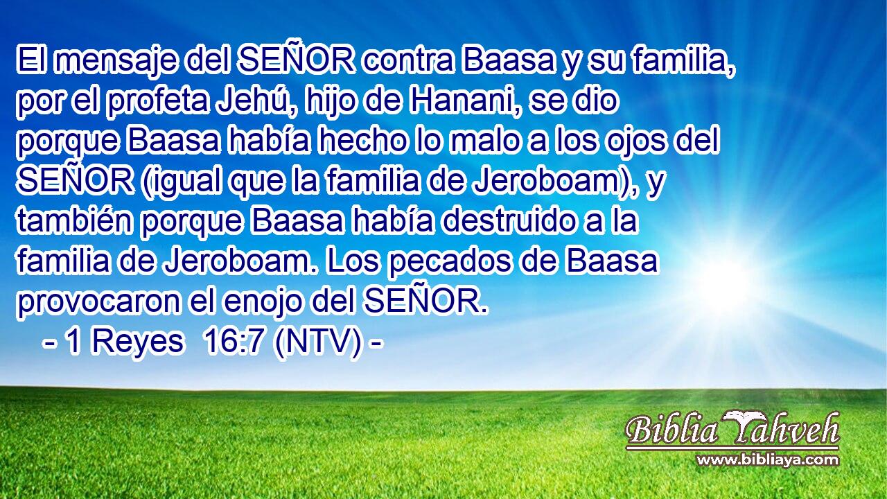 El mensaje del SEÑOR contra Baasa y su familia, por el profeta Jehú, hijo de Hanani, se dio porque Baasa había hecho lo malo a los ojos del SEÑOR (igual que la familia de Jeroboam), y también porque Baasa había destruido a la familia de Jeroboam. Los pecados de Baasa provocaron el enojo del SEÑOR.