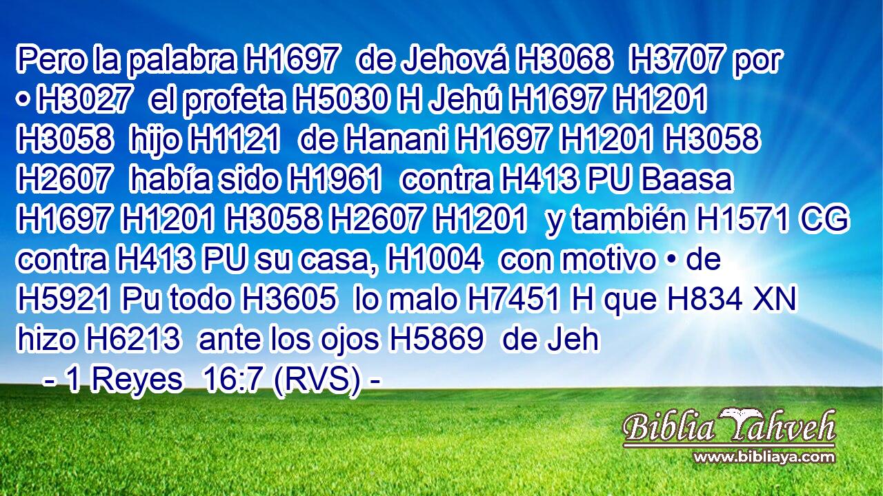 Pero la palabra H1697  de Jehová H3068  H3707 por • H3027  el profeta H5030 H Jehú H1697 H1201 H3058  hijo H1121  de Hanani H1697 H1201 H3058 H2607  había sido H1961  contra H413 PU Baasa H1697 H1201 H3058 H2607 H1201  y también H1571 CG contra H413 PU su casa, H1004  con motivo • de H5921 Pu todo H3605  lo malo H7451 H que H834 XN hizo H6213  ante los ojos H5869  de Jeh