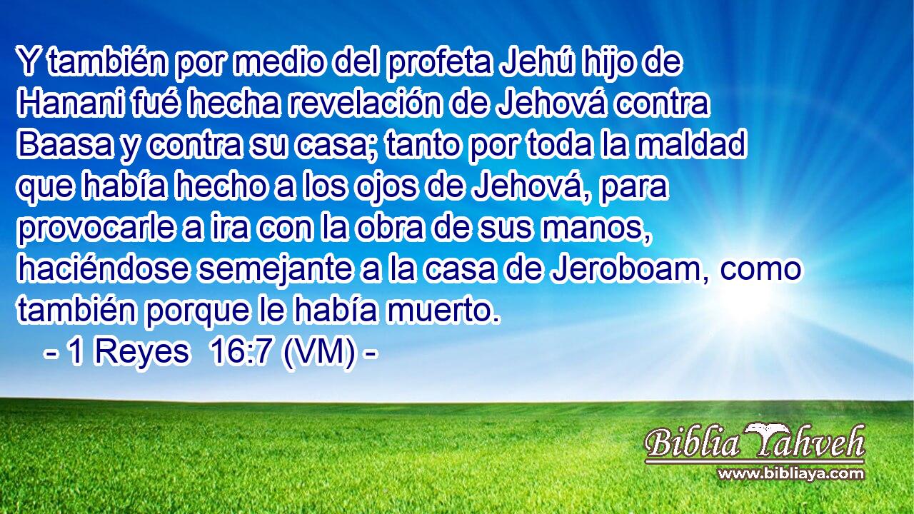  Y también por medio del profeta Jehú hijo de Hanani fué hecha revelación de Jehová contra Baasa y contra su casa; tanto por toda la maldad que había hecho a los ojos de Jehová, para provocarle a ira con la obra de sus manos, haciéndose semejante a la casa de Jeroboam, como también porque le había muerto. 
