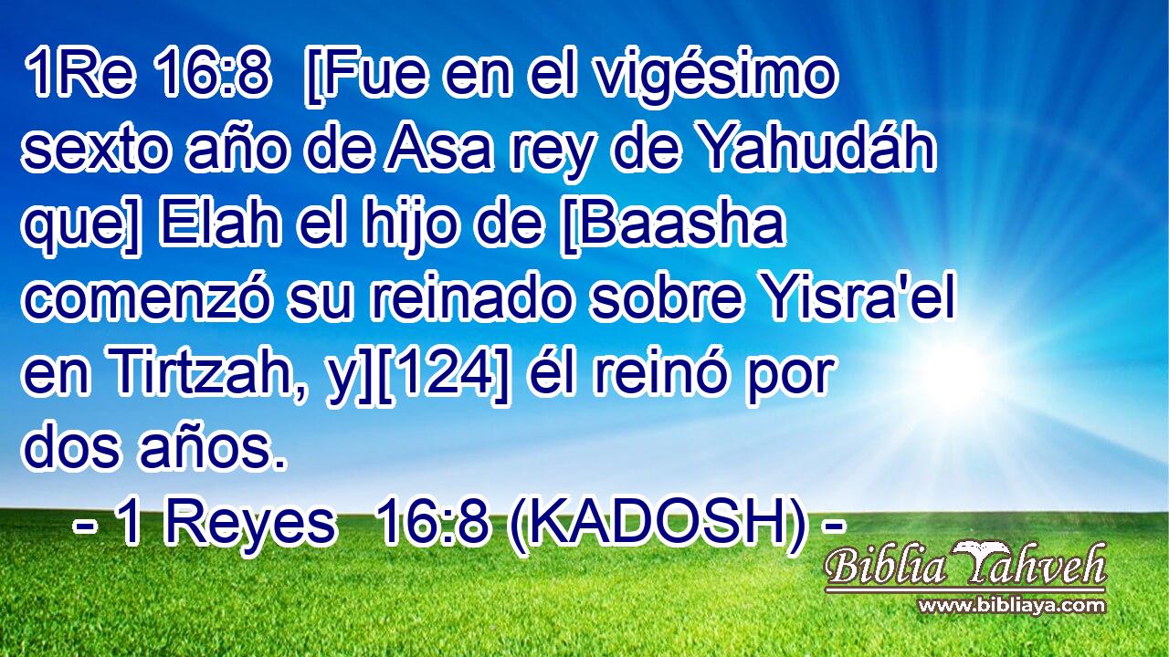  [Fue en el vigésimo sexto año de Asa rey de Yahudáh que] Elah el hijo de [Baasha comenzó su reinado sobre Yisra'el en Tirtzah, y][124] él reinó por dos años. 