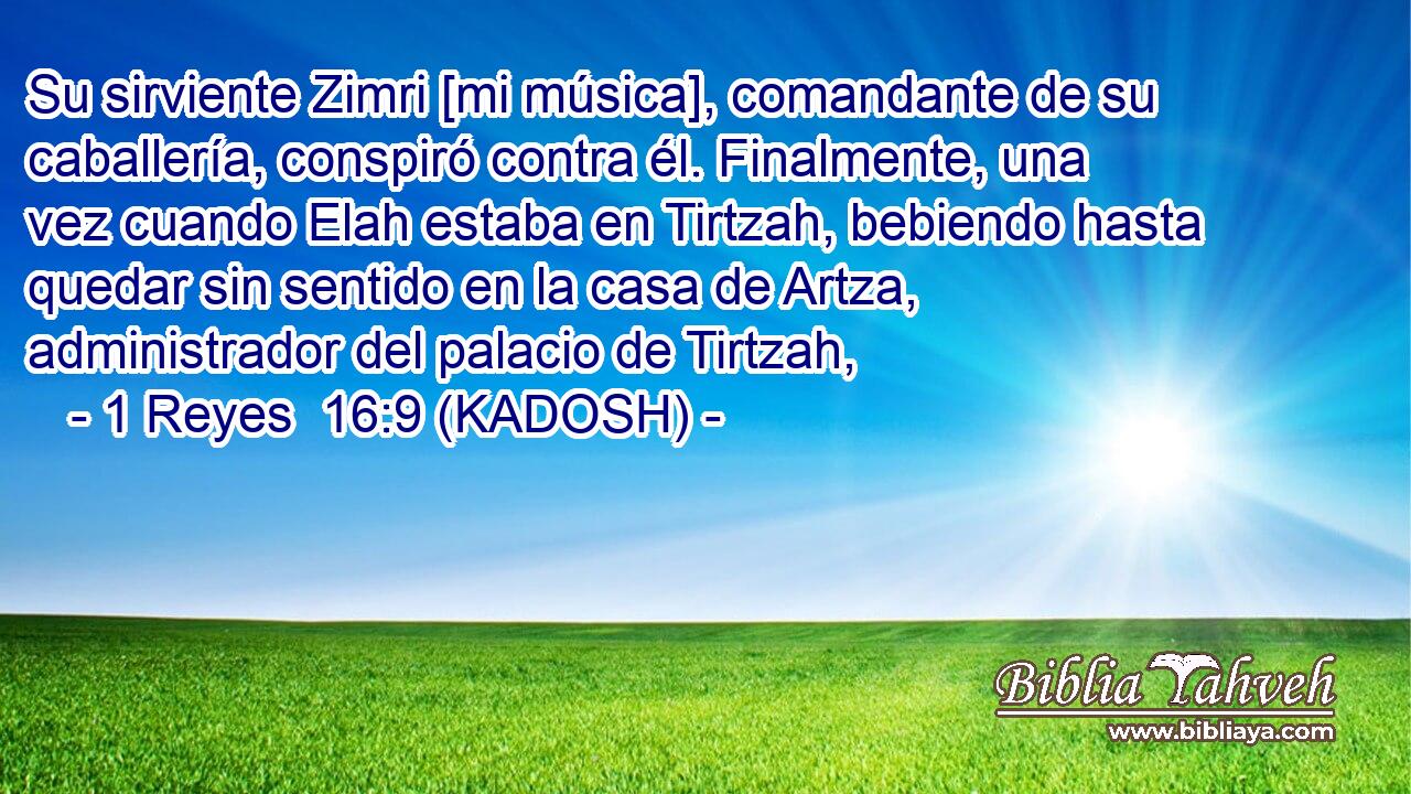  Su sirviente Zimri [mi música], comandante de su caballería, conspiró contra él. Finalmente, una vez cuando Elah estaba en Tirtzah, bebiendo hasta quedar sin sentido en la casa de Artza, administrador del palacio de Tirtzah, 