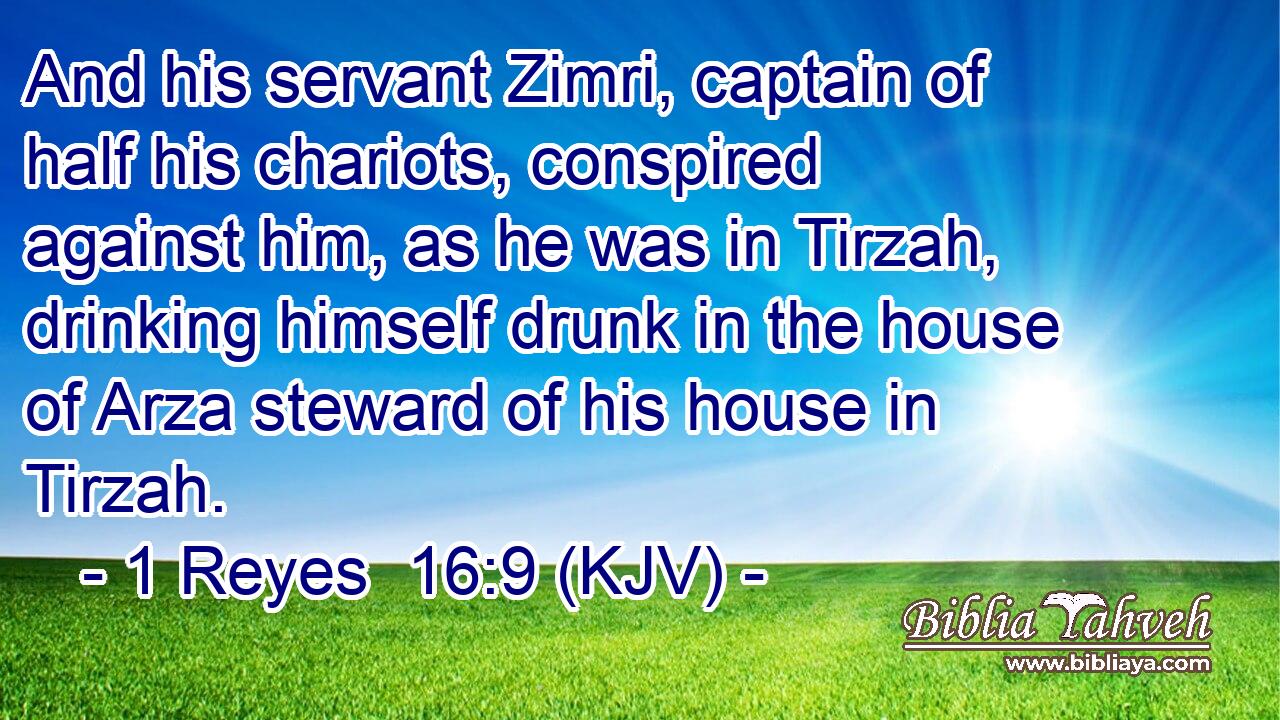 And his servant Zimri, captain of half his chariots, conspired against him, as he was in Tirzah, drinking himself drunk in the house of Arza steward of his house in Tirzah.