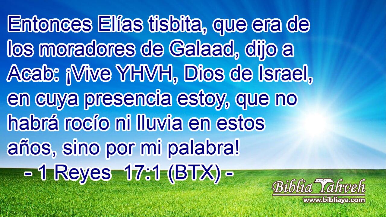 Entonces Elías tisbita, que era de los moradores de Galaad, dijo a Acab: ¡Vive YHVH, Dios de Israel, en cuya presencia estoy, que no habrá rocío ni lluvia en estos años, sino por mi palabra!