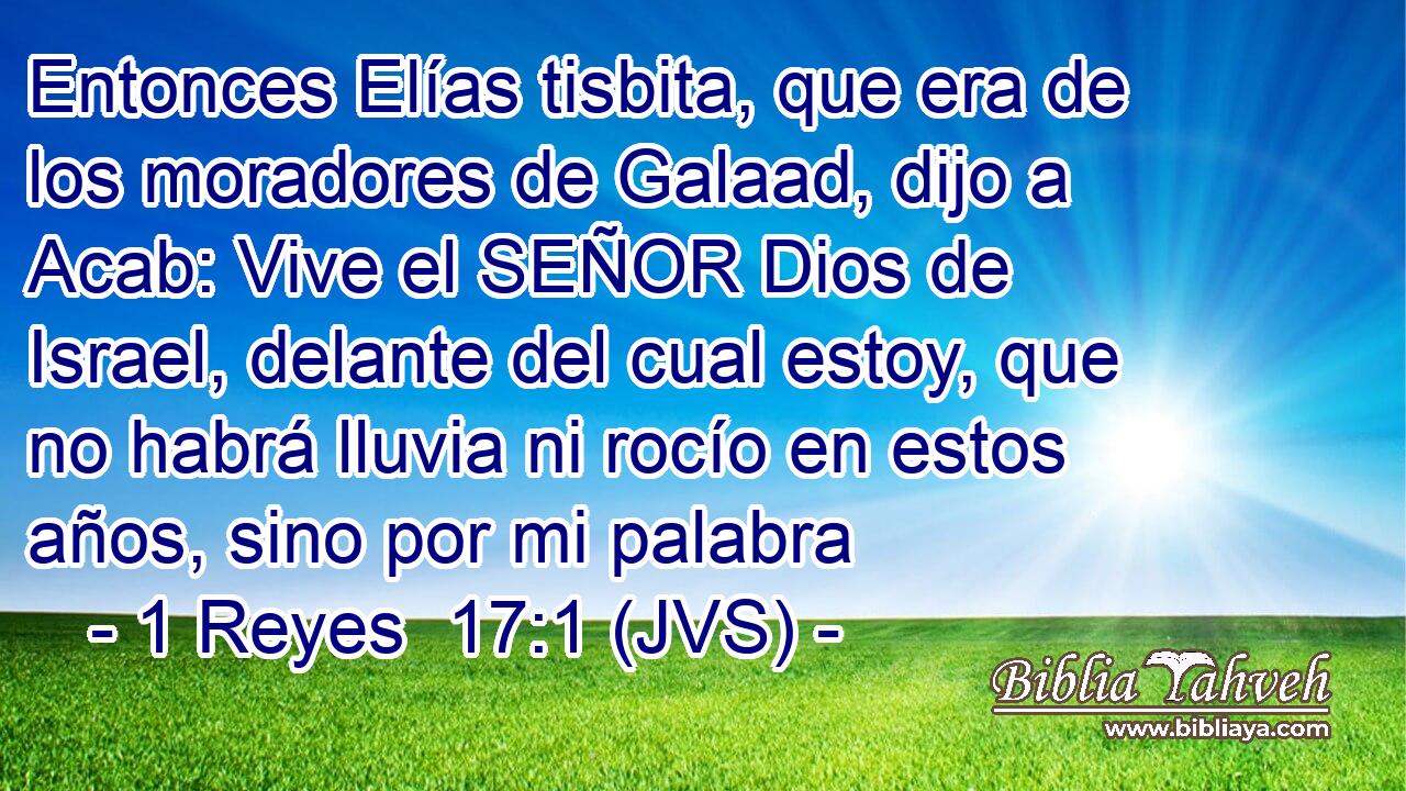 Entonces Elías tisbita, que era de los moradores de Galaad, dijo a Acab: Vive el SEÑOR Dios de Israel, delante del cual estoy, que no habrá lluvia ni rocío en estos años, sino por mi palabra