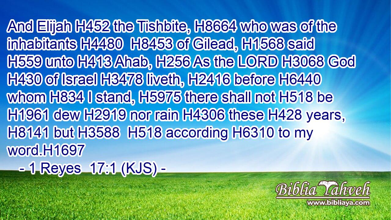 And Elijah H452 the Tishbite, H8664 who was of the inhabitants H4480  H8453 of Gilead, H1568 said H559 unto H413 Ahab, H256 As the LORD H3068 God H430 of Israel H3478 liveth, H2416 before H6440 whom H834 I stand, H5975 there shall not H518 be H1961 dew H2919 nor rain H4306 these H428 years, H8141 but H3588  H518 according H6310 to my word.H1697