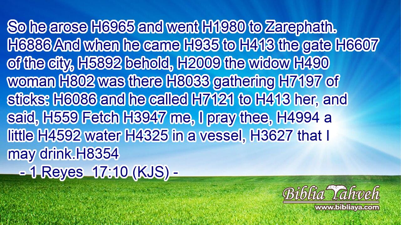 So he arose H6965 and went H1980 to Zarephath. H6886 And when he came H935 to H413 the gate H6607 of the city, H5892 behold, H2009 the widow H490 woman H802 was there H8033 gathering H7197 of sticks: H6086 and he called H7121 to H413 her, and said, H559 Fetch H3947 me, I pray thee, H4994 a little H4592 water H4325 in a vessel, H3627 that I may drink.H8354