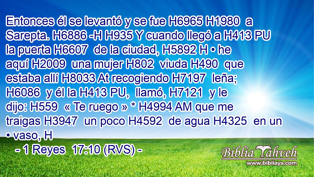 Entonces él se levantó y se fue H6965 H1980  a Sarepta. H6886 -H H935 Y cuando llegó a H413 PU la puerta H6607  de la ciudad, H5892 H • he aquí H2009  una mujer H802  viuda H490  que estaba allí H8033 At recogiendo H7197  leña; H6086  y él la H413 PU,  llamó, H7121  y le dijo: H559  « Te ruego » * H4994 AM que me traigas H3947  un poco H4592  de agua H4325  en un • vaso, H