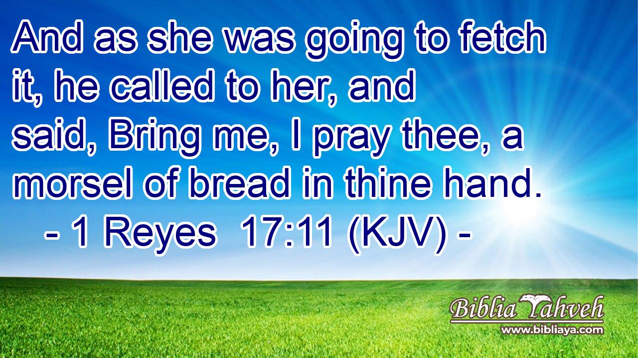 And as she was going to fetch it, he called to her, and said, Bring me, I pray thee, a morsel of bread in thine hand.