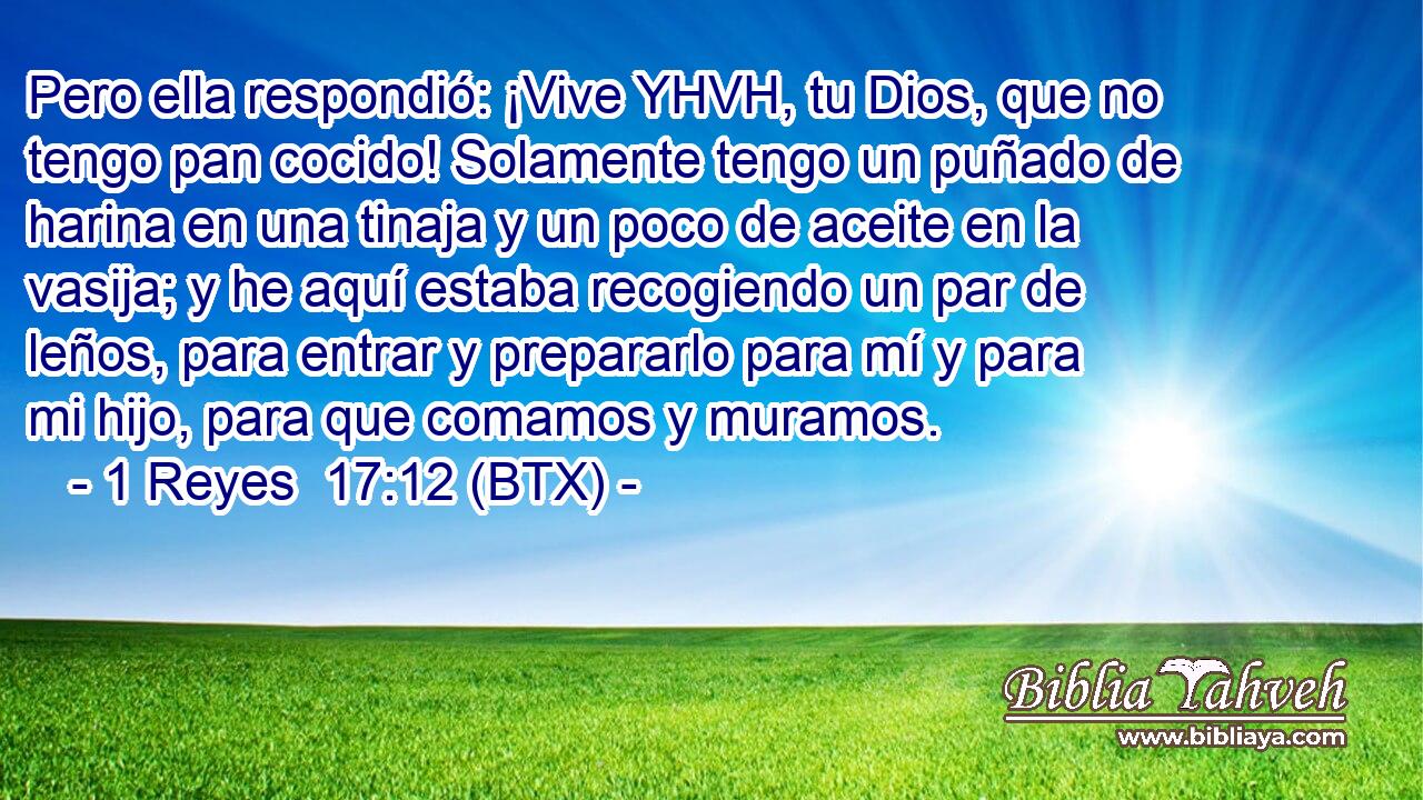 Pero ella respondió: ¡Vive YHVH, tu Dios, que no tengo pan cocido! Solamente tengo un puñado de harina en una tinaja y un poco de aceite en la vasija; y he aquí estaba recogiendo un par de leños, para entrar y prepararlo para mí y para mi hijo, para que comamos y muramos.