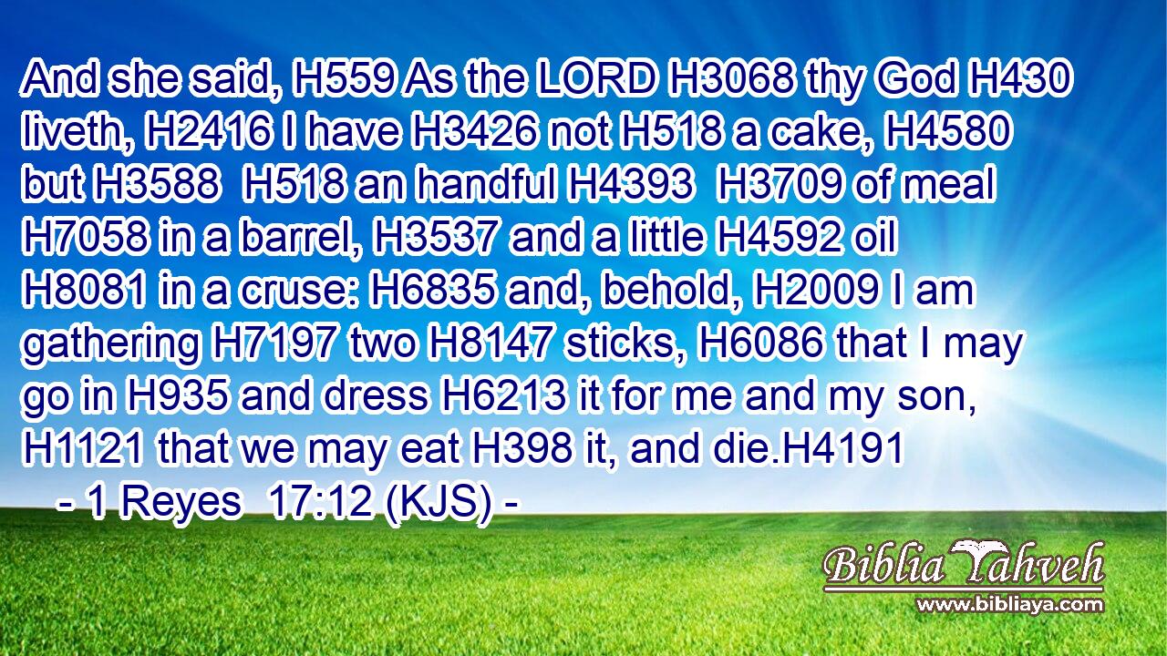 And she said, H559 As the LORD H3068 thy God H430 liveth, H2416 I have H3426 not H518 a cake, H4580 but H3588  H518 an handful H4393  H3709 of meal H7058 in a barrel, H3537 and a little H4592 oil H8081 in a cruse: H6835 and, behold, H2009 I am gathering H7197 two H8147 sticks, H6086 that I may go in H935 and dress H6213 it for me and my son, H1121 that we may eat H398 it, and die.H4191