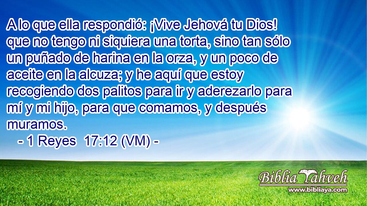  A lo que ella respondió: ¡Vive Jehová tu Dios! que no tengo ni siquiera una torta, sino tan sólo un puñado de harina en la orza, y un poco de aceite en la alcuza; y he aquí que estoy recogiendo dos palitos para ir y aderezarlo para mí y mi hijo, para que comamos, y después muramos. 