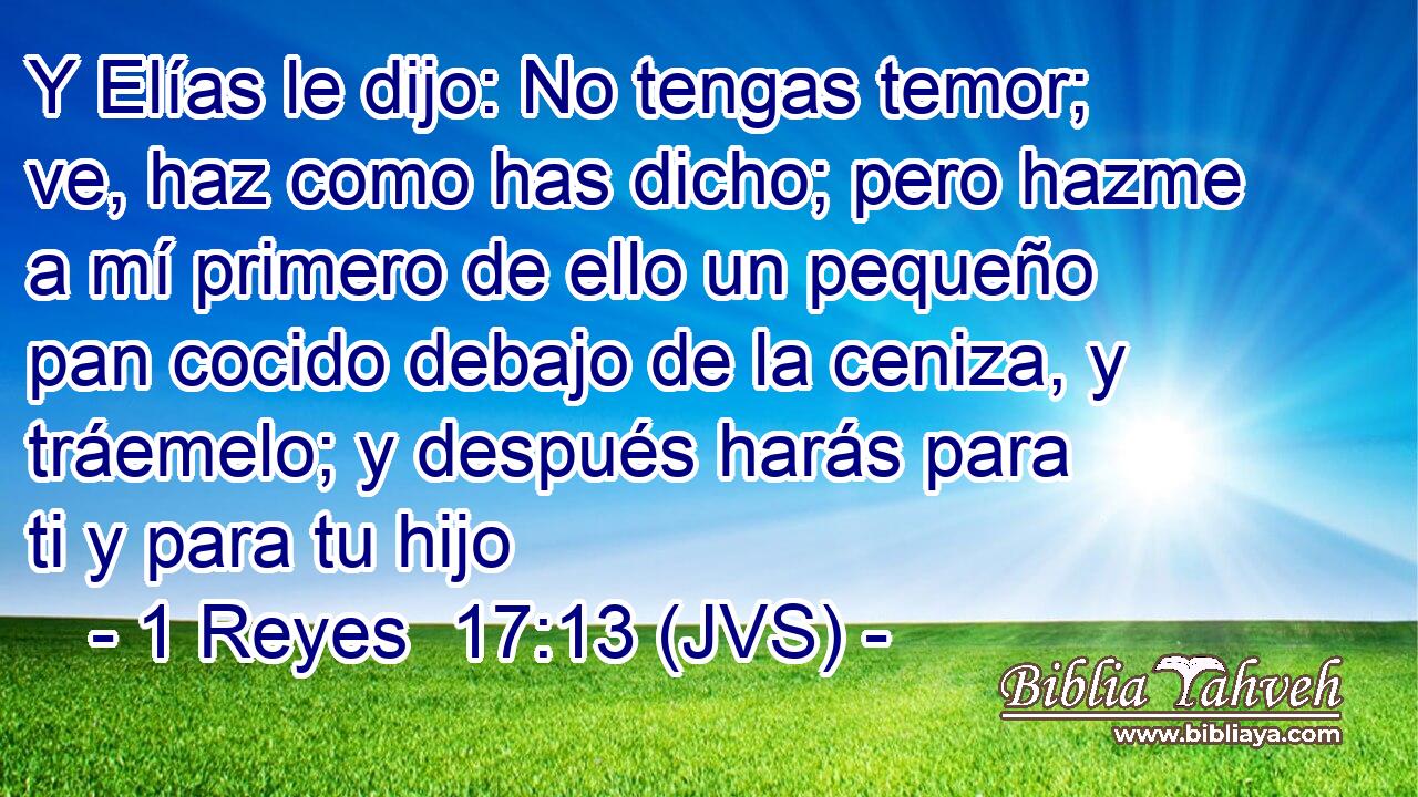 Y Elías le dijo: No tengas temor; ve, haz como has dicho; pero hazme a mí primero de ello un pequeño pan cocido debajo de la ceniza, y tráemelo; y después harás para ti y para tu hijo