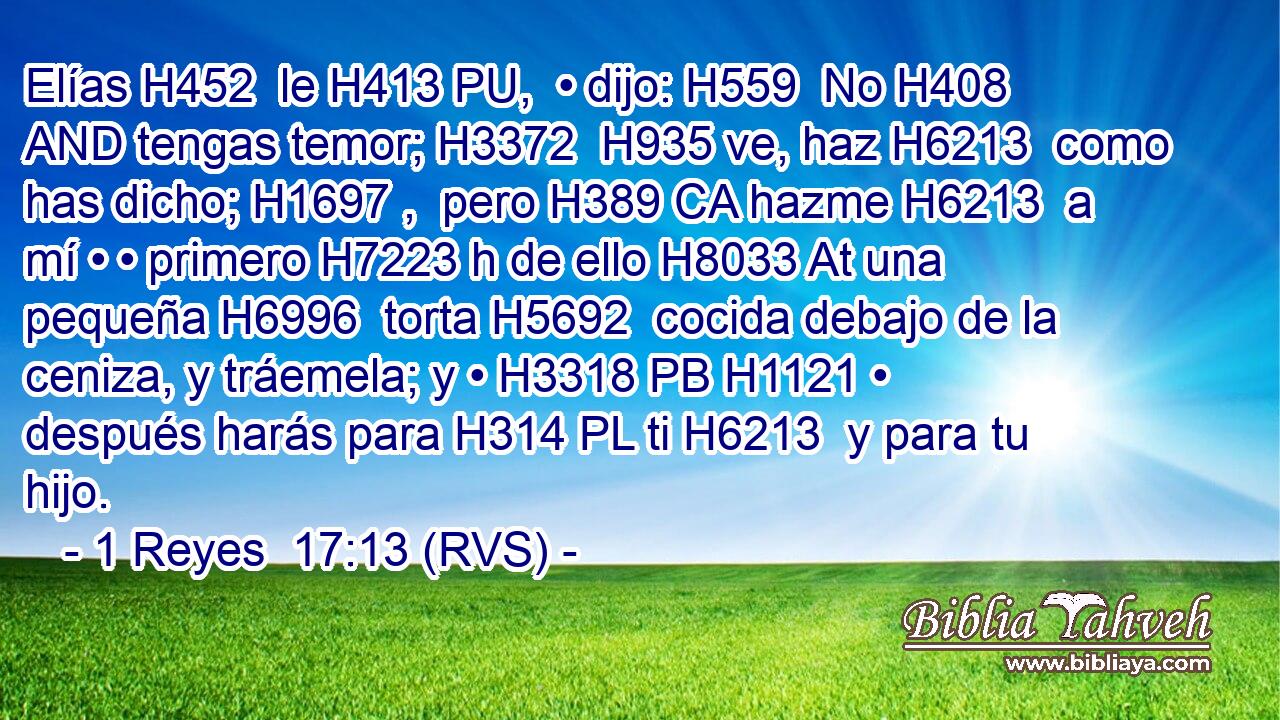 Elías H452  le H413 PU,  • dijo: H559  No H408 AND tengas temor; H3372  H935 ve, haz H6213  como has dicho; H1697 ,  pero H389 CA hazme H6213  a mí • • primero H7223 h de ello H8033 At una pequeña H6996  torta H5692  cocida debajo de la ceniza, y tráemela; y • H3318 PB H1121 • después harás para H314 PL ti H6213  y para tu hijo. 