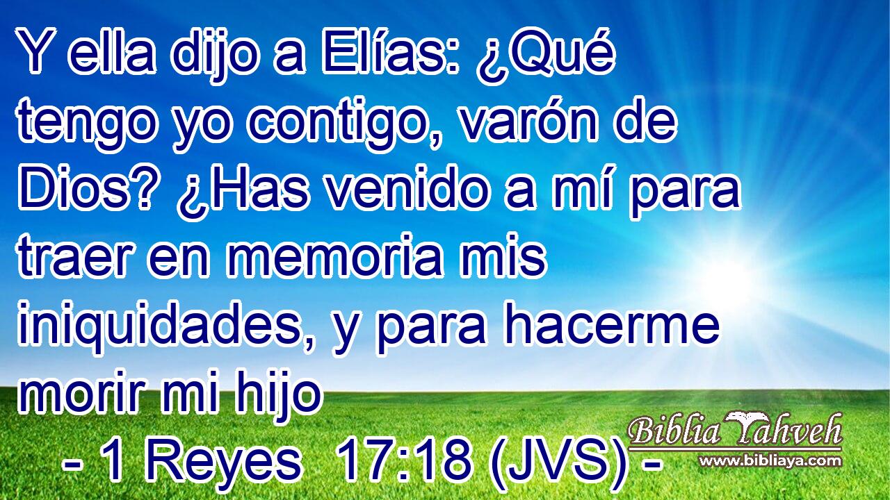 Y ella dijo a Elías: ¿Qué tengo yo contigo, varón de Dios? ¿Has venido a mí para traer en memoria mis iniquidades, y para hacerme morir mi hijo