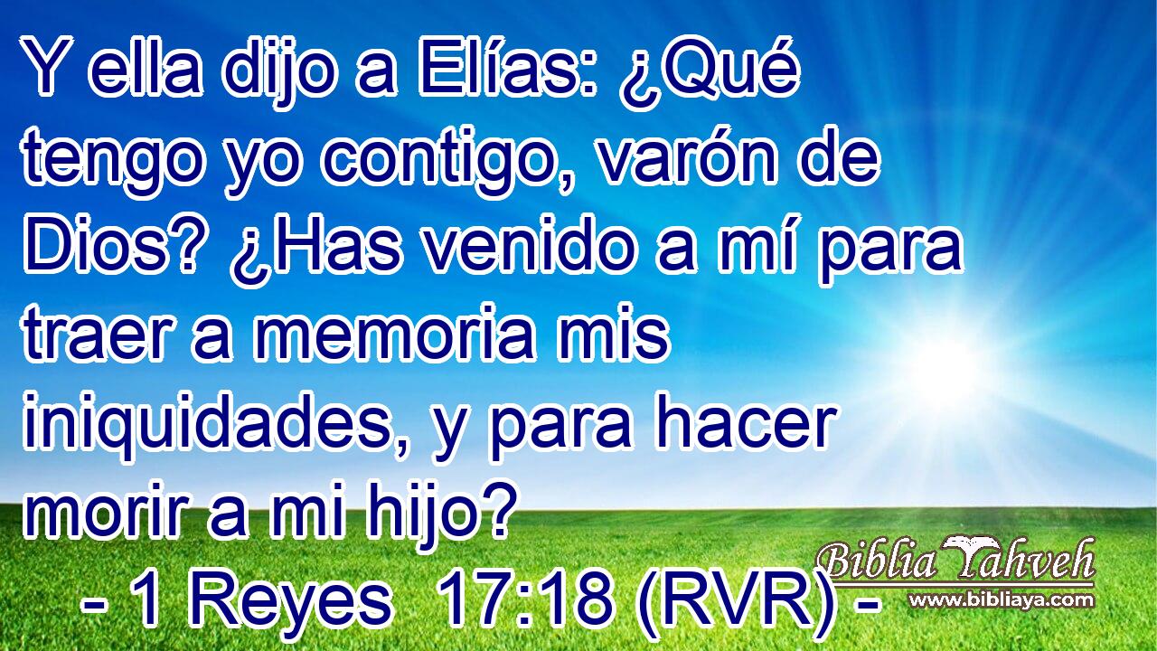 Y ella dijo a Elías: ¿Qué tengo yo contigo, varón de Dios? ¿Has venido a mí para traer a memoria mis iniquidades, y para hacer morir a mi hijo?