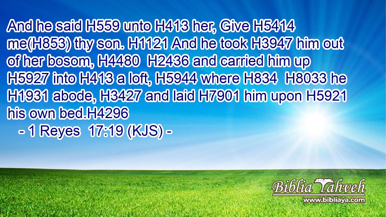 And he said H559 unto H413 her, Give H5414 me(H853) thy son. H1121 And he took H3947 him out of her bosom, H4480  H2436 and carried him up H5927 into H413 a loft, H5944 where H834  H8033 he H1931 abode, H3427 and laid H7901 him upon H5921 his own bed.H4296