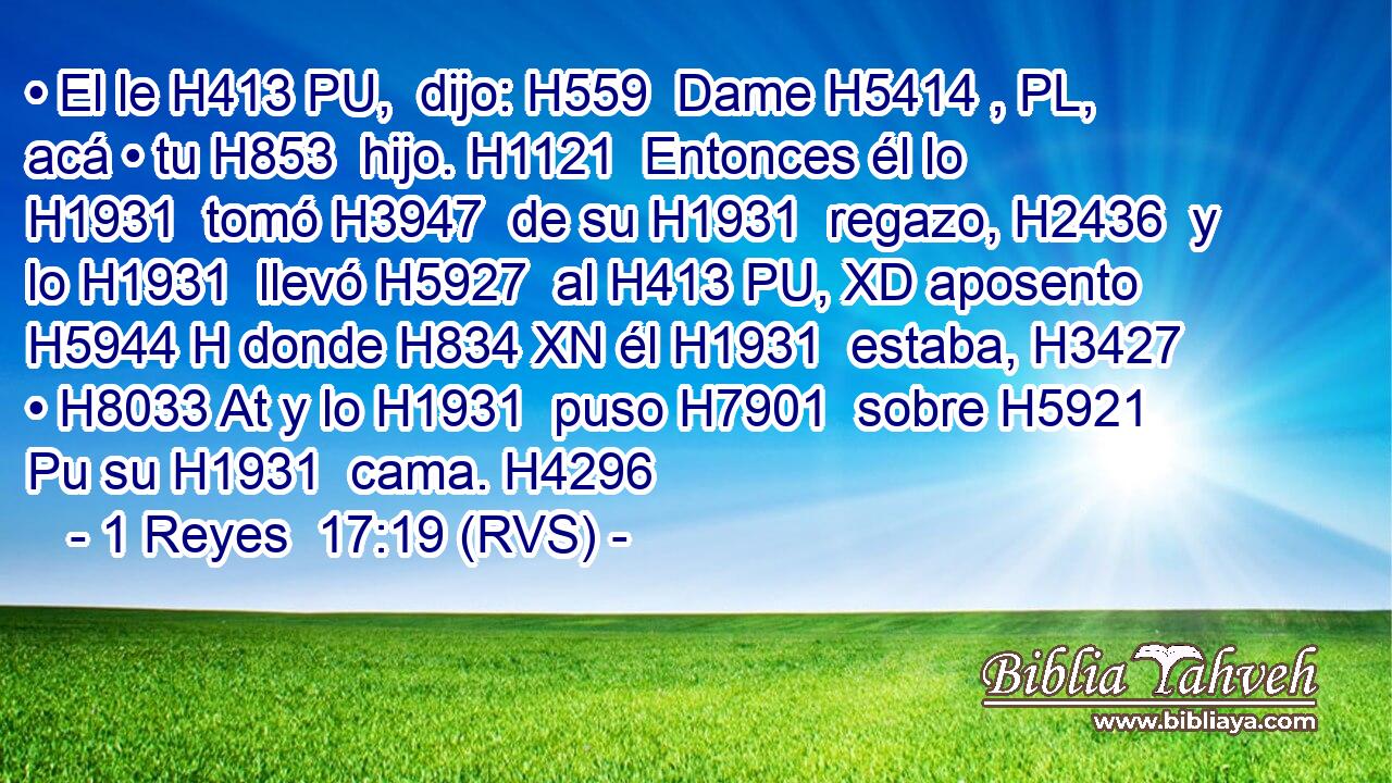 • El le H413 PU,  dijo: H559  Dame H5414 , PL,  acá • tu H853  hijo. H1121  Entonces él lo H1931  tomó H3947  de su H1931  regazo, H2436  y lo H1931  llevó H5927  al H413 PU, XD aposento H5944 H donde H834 XN él H1931  estaba, H3427  • H8033 At y lo H1931  puso H7901  sobre H5921 Pu su H1931  cama. H4296  